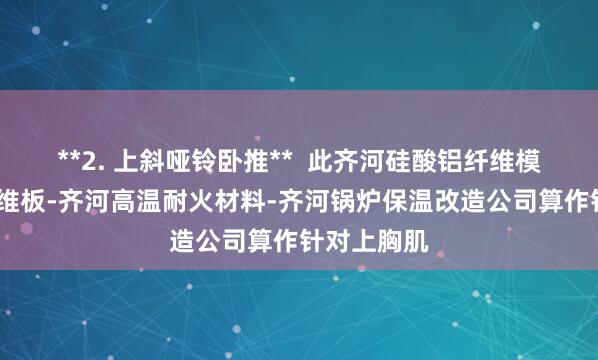 **2. 上斜哑铃卧推** 此齐河硅酸铝纤维模块-陶瓷纤维板-齐河高温耐火材料-齐河锅炉保温改造公司算作针对上胸肌