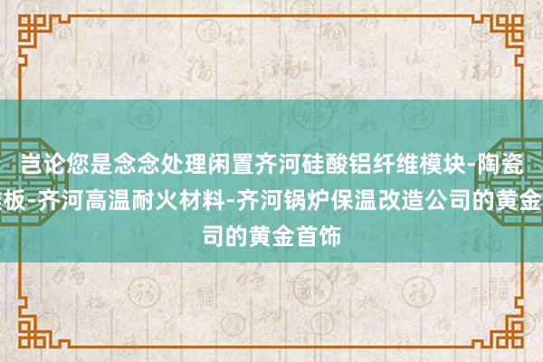 岂论您是念念处理闲置齐河硅酸铝纤维模块-陶瓷纤维板-齐河高温耐火材料-齐河锅炉保温改造公司的黄金首饰